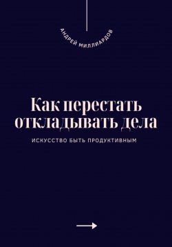 Книга "Как перестать откладывать дела. Искусство быть продуктивным" – Андрей Миллиардов, 2025