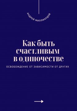 Книга "Как быть счастливым в одиночестве. Освобождение от зависимости от других" – Андрей Миллиардов, 2025