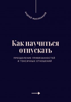 Книга "Как научиться отпускать. Преодоление привязанностей и токсичных отношений" – Андрей Миллиардов, 2025