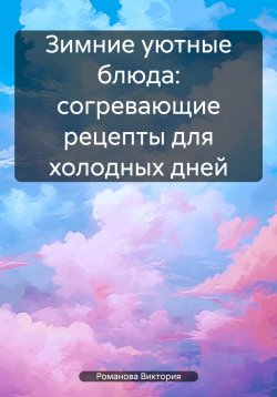 Книга "Зимние уютные блюда: согревающие рецепты для холодных дней" – Романова Виктория, 2025