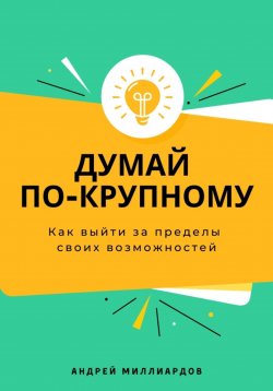 Книга "Думай по-крупному. Как выйти за пределы своих возможностей" – Андрей Миллиардов, 2025