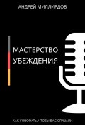 Мастерство убеждения. Как говорить, чтобы вас слушали (Андрей Миллиардов, 2025)