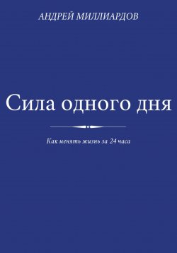 Книга "Сила одного дня. Как менять жизнь за 24 часа" – Андрей Миллиардов, 2025