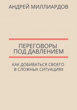 Книга "Переговоры под давлением. Как добиваться своего в сложных ситуациях" – Андрей Миллиардов, 2025