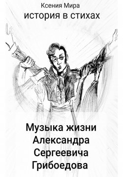 Книга "Музыка жизни Александра Сергеевича Грибоедова. История в стихах" – Ксения Мира, 2025