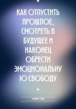 Книга "Как отпустить прошлое, смотреть в будущее и наконец обрести эмоциональную свободу" – Роберт Стен, 2025