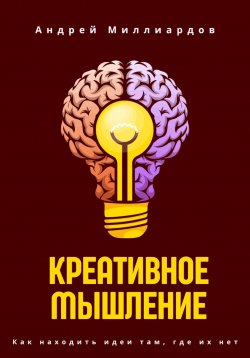 Книга "Креативное мышление. Как находить идеи там, где их нет" – Андрей Миллиардов, 2025