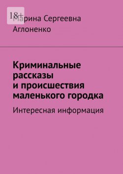 Книга "Криминальные рассказы и происшествия маленького городка. Интересная информация" – Марина Аглоненко