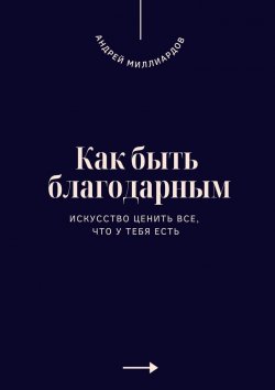 Книга "Как быть благодарным. Искусство ценить все, что у тебя есть" – Андрей Миллиардов