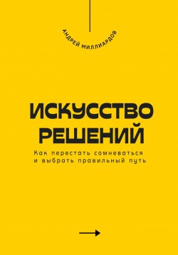 Книга "Искусство решений. Как перестать сомневаться и выбрать правильный путь" – Андрей Миллиардов, 2025