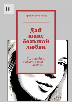 Книга "Дай шанс большой любви. То, что было сказано вчера… – Часть 2" – Ирина Светличная