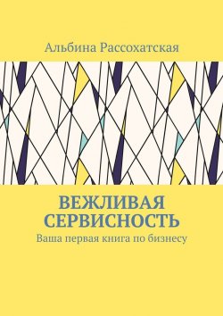 Книга "Вежливая сервисность. Ваша первая книга по бизнесу" – Альбина Рассохатская