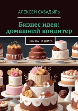 Книга "Бизнес идея: домашний кондитер. Работа на дому" – Алексей Сабадырь