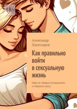 Книга "Как правильно войти в сексуальную жизнь. Гайд по первым отношениям и первому сексу" – Александр Златозаров