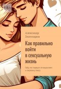 Как правильно войти в сексуальную жизнь. Гайд по первым отношениям и первому сексу (Александр Златозаров)