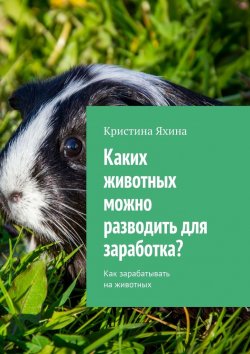 Книга "Каких животных можно разводить для заработка? Как зарабатывать на животных" – Кристина Яхина