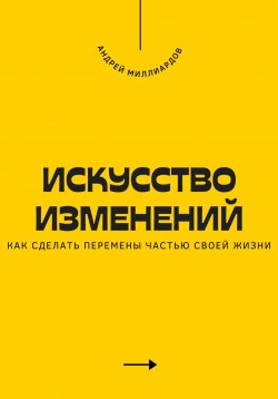 Книга "Искусство изменений. Как сделать перемены частью своей жизни" – Андрей Миллиардов, 2025