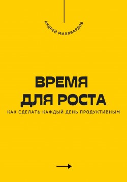 Книга "Время для роста. Как сделать каждый день продуктивным" – Андрей Миллиардов, 2025