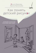 Как понять детский рисунок …который не искусство, а изучение себя и мира (Ольга Иванова, Ирина Васильева, 2020)