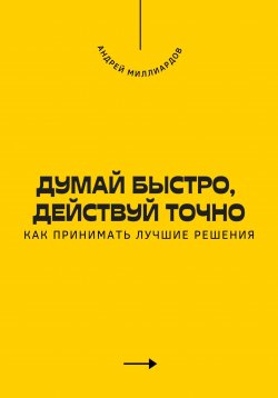 Книга "Думай быстро, действуй точно. Как принимать лучшие решения" – Андрей Миллиардов, 2025