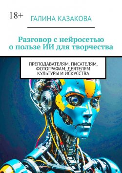 Книга "Разговор с нейросетью о пользе ИИ для творчества. Преподавателям, писателям, фотографам, деятелям культуры и искусства" – Галина Казакова