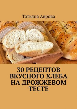 Книга "30 рецептов вкусного хлеба на дрожжевом тесте" – Татьяна Аврова