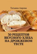 30 рецептов вкусного хлеба на дрожжевом тесте (Татьяна Аврова)