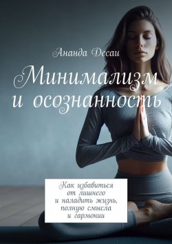 Книга "Минимализм и осознанность. Как избавиться от лишнего и наладить жизнь, полную смысла и гармонии" – Ананда Десаи