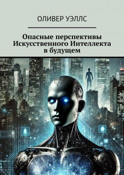 Книга "Опасные перспективы Искусственного Интеллекта в будущем" – Оливер Уэллс