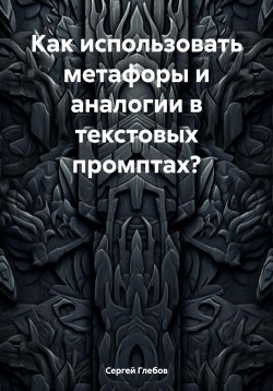 Книга "Как использовать метафоры и аналогии в текстовых промптах?" – Сергей Глебов, 2025