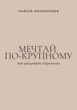 Книга "Мечтай по-крупному. Как расширить горизонты" – Андрей Миллиардов, 2025