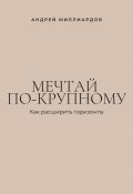 Мечтай по-крупному. Как расширить горизонты (Андрей Миллиардов, 2025)