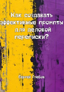 Книга "Как создавать эффективные промпты для деловой переписки?" – Сергей Глебов, 2025