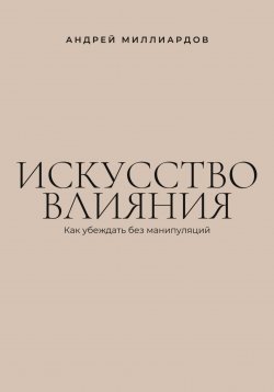 Книга "Искусство влияния. Как убеждать без манипуляций" – Андрей Миллиардов, 2025