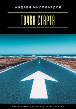 Книга "Точка старта. Как начать с малого и добиться успеха" – Андрей Миллиардов, 2025