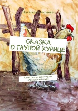 Книга "Сказка о глупой курице. Иллюстрации ребят студии «Акварельный мир»" – Наталья Антипьева