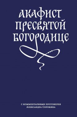 Книга "Акафист Пресвятой Богородице с комментариями протоиерея Александра Сорокина" – Сборник, 2019