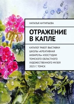 Книга "Отражение в капле. Каталог работ выставки школы «Креативная акварель» изостудии Томского областного художественного музея. 2025 г. Томск" – Наталья Антипьева