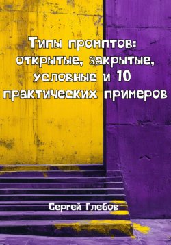 Книга "Типы промптов: открытые, закрытые, условные и 10 практических примеров" – Сергей Глебов, 2025