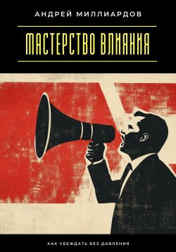 Книга "Мастерство влияния. Как убеждать без давления" – Андрей Миллиардов, 2025