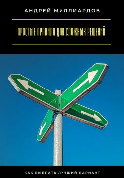 Книга "Простые правила для сложных решений. Как выбрать лучший вариант" – Андрей Миллиардов, 2025