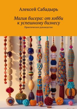 Книга "Магия бисера: от хобби к успешному бизнесу. Практическое руководство" – Алексей Сабадырь