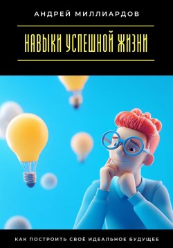 Книга "Навыки успешной жизни. Как построить своё идеальное будущее" – Андрей Миллиардов, 2025