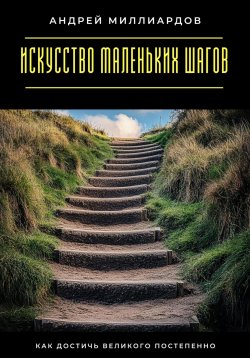 Книга "Искусство маленьких шагов. Как достичь великого постепенно" – Андрей Миллиардов, 2025