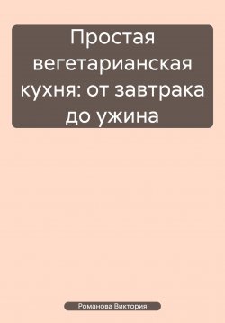 Книга "Простая вегетарианская кухня: от завтрака до ужина" – Романова Виктория, 2025