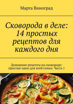Книга "Сковорода в деле: 14 простых рецептов для каждого дня. Домашние рецепты на сковороде: простые идеи для всей семьи. Часть 1" – Марта Виноград