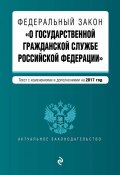 Федеральный закон «О государственной гражданской службе Российской Федерации». Текст с изменениями и дополнениями на 2017 год (, 2017)
