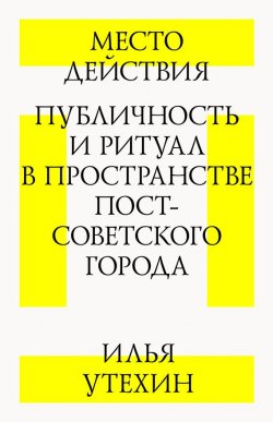 Книга "Место действия. Публичность и ритуал в пространстве постсоветского города" – Илья Утехин, 2012