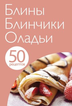 Книга "50 рецептов. Блины. Блинчики. Оладьи" {Кулинарная коллекция 50 рецептов} – , 2013