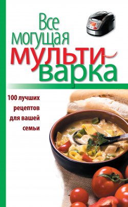 Книга "Все могущая мультиварка. 100 лучших рецептов для вашей семьи" – , 2013